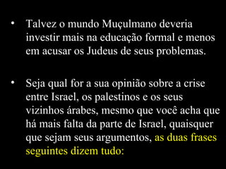 Talvez o mundo Muçulmano deveria investir mais na educação formal e menos em acusar os Judeus de seus problemas.  Seja qual for a sua opinião sobre a crise entre Israel, os palestinos e os seus vizinhos árabes, mesmo que você acha que há mais falta da parte de Israel, quaisquer que sejam seus argumentos,  as duas frases seguintes dizem tudo:   