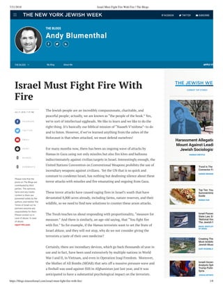 7/21/2018 Israel Must Fight Fire With Fire | The Blogs
https://blogs.timesoﬁsrael.com/israel-must-ﬁght-ﬁre-with-ﬁre/ 1/8
THE BLOGS
Andy Blumenthal
  
APPLY FO




0
0
JUL 21, 2018, 11:01 PM
FA C E B O O K
T W I T T E R
E M A I L
P R I N T
S H A R E S
C O M M E N T S
Please note that the
posts on The Blogs are
contributed by third
parties. The opinions,
facts and any media
content in them are
presented solely by the
authors, and neither The
Times of Israel nor its
partners assume any
responsibility for them.
Please contact us in
case of abuse. In case
of abuse,
report this post.
The Jewish people are an incredibly compassionate, charitable, and
peaceful people; actually, we are known as “the people of the book.” Yes,
we’re sort of intellectual eggheads. We like to learn and we like to do the
right thing. It’s basically our biblical mission of “Naaseh V’nishma”–to do
and to listen. However, if we’ve learned anything from the ashes of the
Holocaust is that when attacked, we must defend ourselves!
For many months now, there has been an ongoing wave of attacks by
Hamas in Gaza using not only missiles but also fire kites and balloons
indiscriminately against civilian targets in Israel. Interestingly enough, the
United Nations Convention on Conventional Weapons prohibits the use of
incendiary weapons against civilians.  Yet the UN that is so quick and
constant to condemn Israel, has nothing but deafening silence about these
terror attacks with missiles and fire emanating and ongoing from Gaza.
These terror attacks have caused raging fires in Israel’s south that have
devastated 8,000 acres already, including farms, nature reserves, and their
wildlife, so we need to find new solutions to counter these arson attacks.
The Torah teaches us about responding with proportionality, “measure for
measure.” And there is similarly, an age-old saying, that “You fight fire
with fire.” So for example, if the Hamas terrorists want to set the State of
Israel ablaze, and they will not stop, why do we not consider giving the
terrorists a taste of their own medicine?
Certainly, there are incendiary devices, which go back thousands of year in
use and in fact, have been used extensively by multiple nations in World
War I and II, in Vietnam, and even in Operation Iraqi Freedom.  Moreover,
the Mother of All Bombs (MOAB) that sets off a massive pressure wave and
a fireball was used against ISIS in Afghanistan just last year, and it was
anticipated to have a substantial psychological impact on the terrorists.
Israel Must Fight Fire With
Fire
Harassment Allegatio
Mount Against Leadi
Jewish Sociologist
HANNAH DREYFUS
‘Food Is The
Connector Fo
SANDEE BRAWAR
Top Ten: You
Summertime
Guide
RONNIE FEIN
Israel Passes
State Law, En
‘National Hom
The Jewish P
RAOUL WOOTLIFF
OF ISRAEL
Creating The
Most Ambitio
Jewish Muse
GARY ROSENBLAT
Israeli Govern
Analysts Spli
Trump-Putin
Syria
JOSHUA MITNICK
CURRENT TOP STORIES
THE BLOGS  My Blog About Me
  FACEBOOK  TWITTER  SUBSCRIBE
 