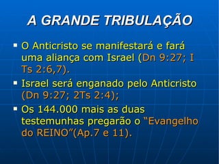 A GRANDE TRIBULAÇÃO O Anticristo se manifestará e fará uma aliança com Israel ( Dn 9:27; I Ts 2:6,7). Israel será enganado pelo Anticristo   (Dn 9:27; 2Ts 2:4); Os 144.000 mais as duas testemunhas pregarão o   “Evangelho do REINO”(Ap.7 e 11). 