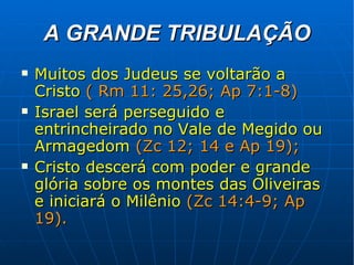 A GRANDE TRIBULAÇÃO Muitos dos Judeus se voltarão a Cristo   ( Rm 11: 25,26; Ap 7:1-8) Israel será perseguido e entrincheirado no Vale de Megido ou Armagedom   (Zc 12; 14 e Ap 19); Cristo descerá com poder e grande glória sobre os montes das Oliveiras e iniciará o Milênio   (Zc 14:4-9; Ap 19). 