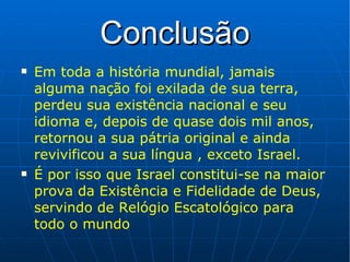 Conclusão Em toda a história mundial, jamais alguma nação foi exilada de sua terra, perdeu sua existência nacional e seu idioma e, depois de quase dois mil anos, retornou a sua pátria original e ainda revivificou a sua língua , exceto Israel. É por isso que Israel constitui-se na maior prova da Existência e Fidelidade de Deus, servindo de Relógio Escatológico para todo o mundo 