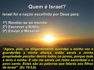 Quem é Israel?  Israel foi a nação escolhida por Deus para: 1º) Revelar-se ao mundo; 2º) Escrever a Bíblia; 3º) Enviar o Messias. “ Agora, pois, se diligentemente ouvirdes a minha voz e guardardes a minha aliança, então sereis a minha propriedade peculiar dentre todos os povos, porque toda a terra é minha. E vós me sereis um reino sacerdotal e o povo santo. Estas são as palavras que falarás aos filhos de Israel”  (Ex 19.5,6). 