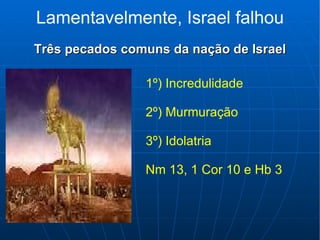 Lamentavelmente, Israel falhou Três pecados comuns da nação de Israel 1º) Incredulidade 2º) Murmuração 3º) Idolatria Nm 13, 1 Cor 10 e Hb 3 
