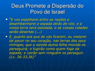 Deus Promete a Dispersão do Povo de Israel “ E vos espalharei entre as nações e desembainharei a espada atrás de vós; e a vossa terra será assolada, e as vossas cidades serão desertas (...) E, quanto aos que de vós ficarem, eu meterei tal pavor no seu coração, nas terras dos seus inimigos, que o sonido duma folha movida os perseguirá; e fugirão como quem foge da espada; e cairão sem ninguém os perseguir. (Lv. 26:33,36)” 