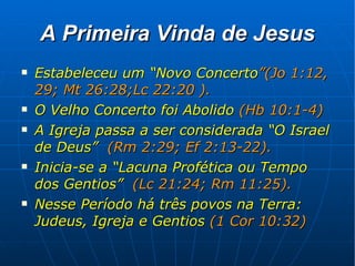 A Primeira Vinda de Jesus Estabeleceu um “Novo Concerto ”(Jo 1:12, 29; Mt 26:28;Lc 22:20 ). O Velho Concerto foi Abolido  (Hb 10:1-4) A Igreja passa a ser considerada “O Israel de Deus”  (Rm 2:29; Ef 2:13-22). Inicia-se a “Lacuna Profética ou Tempo dos Gentios”  (Lc 21:24; Rm 11:25). Nesse Período há três povos na Terra: Judeus, Igreja e Gentios  (1 Cor 10:32) 