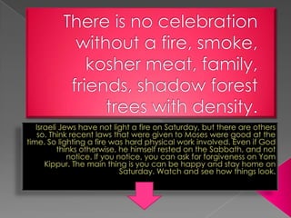 There is no celebration without a fire, smoke, kosher meat, family, friends, shadow forest trees with density. Israeli Jews have not light a fire on Saturday, but there are others so. Think recent laws that were given to Moses were good at the time. So lighting a fire was hard physical work involved. Even if God thinks otherwise, he himself rested on the Sabbath, and not notice. If you notice, you can ask for forgiveness on Yom Kippur. The main thing is you can be happy and stay home on Saturday. Watch and see how things look. 