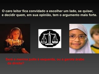 O caro leitor fica convidado a escolher um lado, se quiser,
e decidir quem, em sua opinião, tem o argumento mais forte.

Será a menina judia à esquerda, ou a garota árabe
da direita?

 