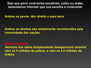 Seja que povo você tenha escolhido, judeu ou árabe,
lamentamos informar que sua escolha é irrelevante.
• Ambos os povos têm direito a essa terra

• Ambos os direitos são amplamente reconhecidos pela
comunidade das nações.
• Mais importante:
Nenhum dos lados simplesmente desaparecerá amanhã:
nem os 5 milhões de judeus, e nem os 4,5 milhões de
árabes.

 