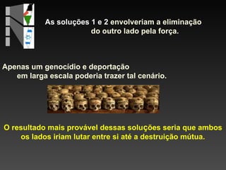 As soluções 1 e 2 envolveriam a eliminação
do outro lado pela força.

Apenas um genocídio e deportação
em larga escala poderia trazer tal cenário.

O resultado mais provável dessas soluções seria que ambos
os lados iriam lutar entre si até a destruição mútua.

 
