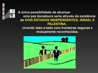 A única possibilidade de alcançar
uma paz duradoura seria através da existência
de DOIS ESTADOS INDEPENDENTES, ISRAEL E
PALESTINA,
vivendo lado-a-lado com fronteiras seguras e
mutuamente reconhecidas.

 