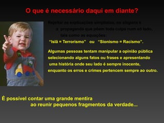 O que é necessário daqui em diante?
Rejeitar as explicações simplistas, os slogans e
a propaganda que põem toda culpa num só lado,
tais como as equações:
“Islã = Terrorismo” ou “Sionismo = Racismo”.
Algumas pessoas tentam manipular a opinião pública
selecionando alguns fatos ou frases e apresentando
uma história onde seu lado é sempre inocente,
enquanto os erros e crimes pertencem sempre ao outro.

É possível contar uma grande mentira
ao reunir pequenos fragmentos da verdade...

 