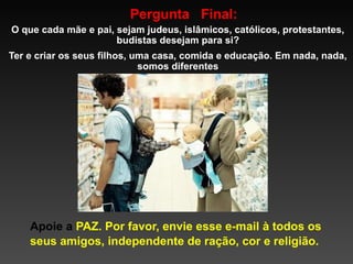 Pergunta Final:
O que cada mãe e pai, sejam judeus, islâmicos, católicos, protestantes,
budistas desejam para si?
Ter e criar os seus filhos, uma casa, comida e educação. Em nada, nada,
somos diferentes

Apoie a PAZ. Por favor, envie esse e-mail à todos os
seus amigos, independente de ração, cor e religião.

 