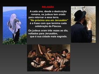 RELIGIÃO
A cada ano, desde a destruição
romana, os judeus tem orado
para retornar a essa terra.
“No próximo ano em Jerusalém”
é a frase com que termina cada
celebração da Páscoa.
Os judeus oram três vezes ao dia,
voltados para Jerusalém,
que é sua cidade mais sagrada.

 