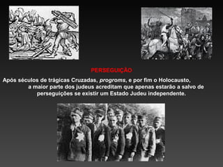 PERSEGUIÇÃO
Após séculos de trágicas Cruzadas, progroms, e por fim o Holocausto,
a maior parte dos judeus acreditam que apenas estarão a salvo de
perseguições se existir um Estado Judeu independente.

 