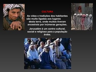 CULTURA
As vidas e tradições dos habitantes
são muito ligadas aos lugares
desta terra, onde muitos tiveram
ancestrais por inúmeras gerações.
Jerusalém é um centro cultural,
social e religioso para a população
árabe.

 