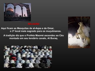 RELIGIÃORELIGIÃO
Aqui ficam as Mesquitas de al-Aqsa e de Omar,
o 3º local mais sagrado para os muçulmanos.
A tradição diz que o Profeta Maomé ascendeu ao Céu
montado em seu lendário cavalo, Al Buraq.
 
