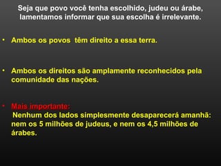 Seja que povo você tenha escolhido, judeu ou árabe,
lamentamos informar que sua escolha é irrelevante.
• Mais importanteMais importante::
Nenhum dos lados simplesmente desaparecerá amanhã:
nem os 5 milhões de judeus, e nem os 4,5 milhões de
árabes.
• Ambos os povos têm direito a essa terra.
• Ambos os direitos são amplamente reconhecidos pela
comunidade das nações.
 