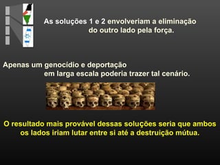 As soluções 1 e 2 envolveriam a eliminação
do outro lado pela força.
O resultado mais provável dessas soluções seria que ambos
os lados iriam lutar entre si até a destruição mútua.
Apenas um genocídio e deportação
em larga escala poderia trazer tal cenário.
 