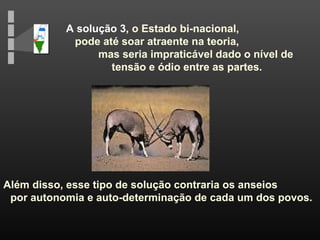 A solução 3, o Estado bi-nacional,
pode até soar atraente na teoria,
mas seria impraticável dado o nível de
tensão e ódio entre as partes.
Além disso, esse tipo de solução contraria os anseios
por autonomia e auto-determinação de cada um dos povos.
 
