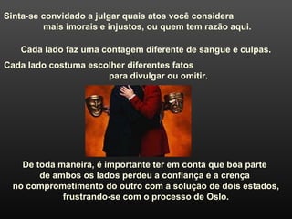 Sinta-se convidado a julgar quais atos você considera
mais imorais e injustos, ou quem tem razão aqui.
Cada lado faz uma contagem diferente de sangue e culpas.
Cada lado costuma escolher diferentes fatos
para divulgar ou omitir.
De toda maneira, é importante ter em conta que boa parte
de ambos os lados perdeu a confiança e a crença
no comprometimento do outro com a solução de dois estados,
frustrando-se com o processo de Oslo.
 