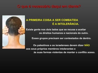 O que é necessário daqui em diante?O que é necessário daqui em diante?
A PRIMEIRA COISA A SER COMBATIDA
É A INTOLERÂNCIA.
Existe gente nos dois lados que se recusa a aceitar
os direitos humanos e nacionais do outro.
Esses grupos precisam ser contestados de dentro.
Os palestinos e os israelenses devem dizer NÃO
aos seus próprios membros intolerantes e
às suas formas violentas de manter o conflito aceso.
 