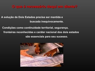 O que é necessário daqui em diante?O que é necessário daqui em diante?
A solução de Dois Estados precisa ser mantida e
buscada inequivocamente.
Condições como continuidade territorial, segurança,
fronteiras reconhecidas e caráter nacional dos dois estados
são essenciais para seu sucesso.
 
