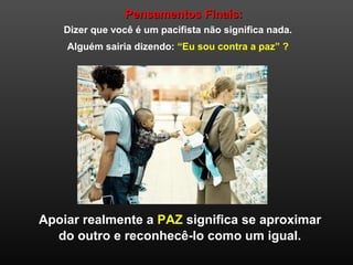 Pensamentos Finais:Pensamentos Finais:
Dizer que você é um pacifista não significa nada.
Alguém sairia dizendo: “Eu sou contra a paz” ?
Apoiar realmente a PAZ significa se aproximar
do outro e reconhecê-lo como um igual.
 