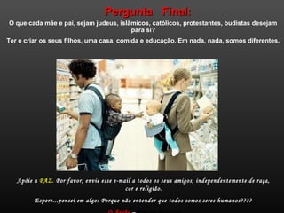 Pergunta Final:Pergunta Final:
O que cada mãe e pai, sejam judeus, islâmicos, católicos, protestantes, budistas desejam
para si?
Ter e criar os seus filhos, uma casa, comida e educação. Em nada, nada, somos diferentes.
Apóie a PAZ. Por favor, envie esse e-mail a todos os seus amigos, independentemente de raça,
cor e religião.
Espere...pensei em algo: Porque não entender que todos somos seres humanos????
 