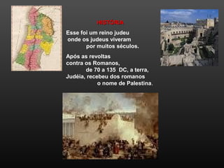HISTÓRIAHISTÓRIA
Esse foi um reino judeu
onde os judeus viveram
por muitos séculos.
Após as revoltas
contra os Romanos,
de 70 a 135 DC, a terra,
Judéia, recebeu dos romanos
o nome de Palestina.
 