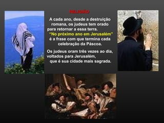 RELIGIÃORELIGIÃO
A cada ano, desde a destruição
romana, os judeus tem orado
para retornar a essa terra.
“No próximo ano em Jerusalém”
é a frase com que termina cada
celebração da Páscoa.
Os judeus oram três vezes ao dia,
voltados para Jerusalém,
que é sua cidade mais sagrada.
 