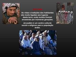 CULTURACULTURA
As vidas e tradições dos habitantes
são muito ligadas aos lugares
desta terra, onde muitos tiveram
ancestrais por inúmeras gerações.
Jerusalém é um centro cultural,
social e religioso para a população
árabe.
 