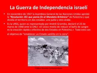 La Guerra de Independencia israelí En noviembre de 1947 la Asamblea General de las Naciones Unidas aprobó la  “Resolución 181 que ponía fin al Mandato Británico”  de Palestina y que dividía el territorio en dos estados: uno judío y otro árabe.  Es la URSS, quien es representada por  Andréi Gromiko, declaró el 23 de marzo de 1948 ante la ONU: «El único medio de reducir el baño de sangre es la creación rápida y efectiva de dos Estados en Palestina.»  Todo esto con el objetivo de “establecer un Estado satélite en la zona”.   