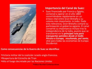 Importancia del Canal de Suez: Suez financiado por Francia y Egipto, comenzó a operar en el año 1869 convirtiéndose rápidamente en un enlace vital entre Gran Bretaña y su colonia más importante, la India. Dada esta relevancia, Gran Bretaña compró su participación al gobierno egipcio. El canal conservó su importancia incluso tras la independencia de la India, puesto que se transformó en la  principal ruta para transportar petróleo desde el Golfo Pérsico a Europa,  resultando, por tanto , vital para todas las economías de Europa Occidental.  Como consecuencias de la Guerra de Suez se identifica: Victoria militar del la coalición israelo-anglo-francesa. Reapertura del Estrecho de Tiran Alto el fuego decretado por las Naciones Unidas 