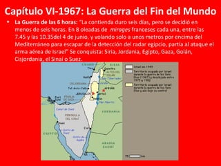 Capítulo VI-1967: La Guerra del Fin del Mundo La Guerra de las 6 horas:  “La contienda duro seis días, pero se decidió en menos de seis horas. En 8 oleadas de  mirages  franceses cada una, entre las 7.45 y las 10.35del 4 de junio, y volando solo a unos metros por encima del Mediterráneo para escapar de la detección del radar egipcio, partía al ataque el arma aérea de Israel” Se conquista: Siria, Jordania, Egipto, Gaza, Golán, Cisjordania, el Sinaí o Suez. 