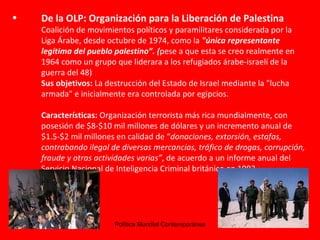 De la OLP:  Organización para la Liberación de Palestina  Coalición de movimientos políticos y paramilitares considerada por la Liga Árabe, desde octubre de 1974, como la  "única representante legítima del pueblo palestino”. ( pese a que esta se creo realmente en 1964 como un grupo que liderara a los refugiados árabe-israelí de la guerra del 48) Sus objetivos:  La destrucción del Estado de Israel mediante la "lucha armada" e inicialmente era controlada por egipcios. Características:  Organización terrorista más rica mundialmente, con posesión de $8-$10 mil millones de dólares y un incremento anual de $1.5-$2 mil millones en calidad de “ donaciones, extorsión, estafas, contrabando ilegal de diversas mercancías, tráfico de drogas, corrupción, fraude y otras actividades varias” , de acuerdo a un informe anual del Servicio Nacional de Inteligencia Criminal británico en 1993.  