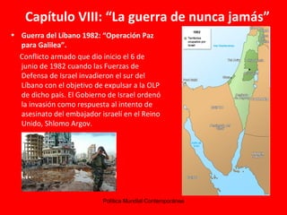 Capítulo VIII: “La guerra de nunca jamás” Guerra del Líbano 1982: “ Operación Paz para Galilea”. Conflicto armado que dio inicio el 6 de junio de 1982 cuando las Fuerzas de Defensa de Israel invadieron el sur del Líbano con el objetivo de expulsar a la OLP de dicho país. El Gobierno de Israel ordenó la invasión como respuesta al intento de asesinato del embajador israelí en el Reino Unido, Shlomo Argov. 