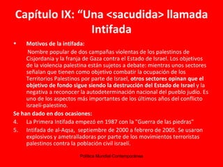 Capítulo IX: “Una <sacudida> llamada Intifada Motivos de la intifada: Nombre popular de dos campañas violentas de los palestinos de Cisjordania y la franja de Gaza contra el Estado de Israel. Los objetivos de la violencia palestina están sujetos a debate: mientras unos sectores señalan que tienen como objetivo combatir la ocupación de los Territorios Palestinos por parte de Israel,  otros sectores opinan que el objetivo de fondo sigue siendo la destrucción del Estado de Israel  y la negativa a reconocer la autodeterminación nacional del pueblo judío. Es uno de los aspectos más importantes de los últimos años del conflicto israelí-palestino.  Se han dado en dos ocasiones: La Primera Intifada empezó en 1987 con la "Guerra de las piedras"  Intifada de al-Aqsa,  septiembre de 2000 a febrero de 2005. Se usaron explosivos y ametralladoras por parte de los movimientos terroristas palestinos contra la población civil israelí.  