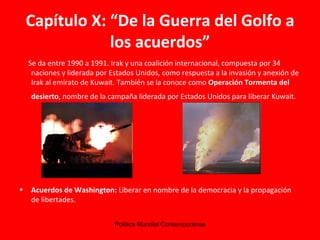 Capítulo X: “De la Guerra del Golfo a los acuerdos” Se da entre 1990 a 1991. Irak y una coalición internacional, compuesta por 34 naciones y liderada por Estados Unidos, como respuesta a la invasión y anexión de Irak al emirato de Kuwait. También se la conoce como  Operación Tormenta del desierto , nombre de la campaña liderada por Estados Unidos para liberar Kuwait.   Acuerdos de Washington:  Liberar en nombre de la democracia y la propagación de libertades. 