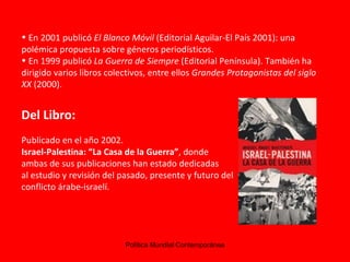 En 2001 publicó  El Blanco Móvil  (Editorial Aguilar-El País 2001): una polémica propuesta sobre géneros periodísticos.  En 1999 publicó  La Guerra de Siempre  (Editorial Península). También ha dirigido varios libros colectivos, entre ellos  Grandes Protagonistas del siglo XX  (2000).  Del Libro: Publicado en el año 2002. Israel-Palestina: “La Casa de la Guerra” , donde ambas de sus publicaciones han estado dedicadas  al estudio y revisión del pasado, presente y futuro del  conflicto árabe-israelí. 