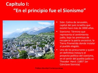 Capítulo I:    “En el principio fue el Sionismo” Sión: Colina de Jerusalén, capital del país israelita que existió hace más de 3000 años. Sionismo: Término que representa el sentimiento judío, bajo las premisas de recuperar la patria ancestral, la Tierra Prometida donde instalar al pueblo elegido. Uno de los precursores y quien en definitiva instaura el proyecto político del sionismo,  en el sentir del pueblo judío es Theodor  Herzl. (1897 1er Cónclave Sionista)  