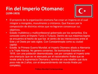 Fin del Imperio Otomano:  (1299-1923) El proyecto de la organización otomana fue crear un imperio en el cual integrar a mongoles, musulmanes y cristianos. Que fracaso por la composición de distintas etnias que no lograron consensuar sus objetivos. Estado multiétnico y multiconfesional gobernado por los osmanlíes. Era conocido como el Imperio Turco o Turquía. Dentro de sus máximos logros se encuentra el hecho de que fue  el centro de las interacciones entre el Este y el Oeste por seis siglos. Con Constantinopla como su ciudad capital.  Estalla  la Primera Guerra Mundial, el Imperio Otomano aliado a Alemania y la Triple Alianza. No genera consenso. Se bombardea Estambul en 1918, con una población desmoralizada, cae por completo el imperio ante una anarquía (que se ve atenuada por el nacionalismo Árabe que se revela ante la supremacía Otomana y termina en una rebelión que dura poco más de 2 años, con el desprendimiento del mundo Árabe por completo). 