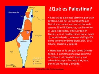 ¿Qué es Palestina? Resucitada bajo este término, por Gran Bretaña. Siria del Sur compuesta por Beirut y Jerusalén, con un territorio de apenas 25 mil kilómetros, con limites en el Lago Tiberiades, el Río Jordan en Banias, y en el mediterráneo por el oeste  (conocida desde comienzos del Siglo XX. como Oriente Próximo (Jerusalén, Siria, Líbano, Jordania y Egipto). Hasta que se le designa como Oriente Medio, a la misma zona cuya columna vertebral es el canal de Suez, y que además incluye a Turquía, Irak, Irán, península Arábiga y el Golfo. 