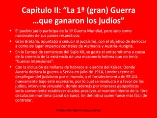 Capítulo II: “La 1ª (gran) Guerra …que ganaron los judíos” El pueblo judío participa de la 1ª Guerra Mundial, pero solo como nacionales de sus países respectivos. Gran Bretaña, apuntaba a seducir al judaísmo, con el objetivo de derrocar a como de lugar imperios centrales de Alemania y Austria-Hungría. En la Europa de comienzos del Siglo XX, se gesta el antisemitismo a causa de la creencia de la existencia de una masonería hebrea que no tenía “buenas intensiones”. Con la inclusión de millares de hebreos al ejercito del Káiser; Donde Austria declara la guerra a Servia en julio de 1914, Londres teme el despliegue del judaísmo por el mundo, y el fortalecimiento de EE.UU. nuevamente bajo este escenario, por lo cual se involucra y a favor de los judíos, interviene Jerusalén, donde además por intereses geopolíticos sería conveniente establecer aliados proclives al mantenimiento de la libre circulación marítima (canal de Suez). En definitiva quien fuese más fácil de controlar. 