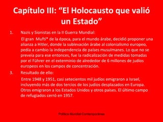 Capítulo III: “El Holocausto que valió un Estado” Nazis y Sionistas en la II Guerra Mundial: El gran  Muftí* de la época, para el mundo árabe, decidió proponer una alianza a Hitler, donde la sublevación árabe al colonialismo europeo, pedía a cambio la independencia de países musulmanes. Lo que no se preveía para ese entonces, fue la radicalización de medidas tomadas por el Führer en el exterminio de alrededor de 6 millones de judíos europeos en los campos de concentración. Resultado de ello: Entre 1948 y 1951, casi setecientos mil judíos emigraron a Israel, incluyendo más de dos tercios de los judíos desplazados en Europa. Otros emigraron a los Estados Unidos y otros países. El último campo de refugiados cerró en 1957.   