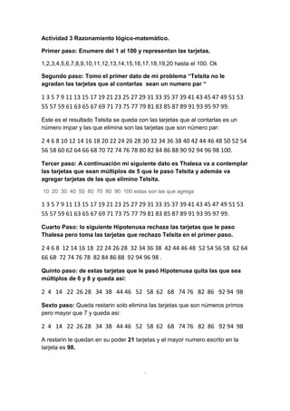 Actividad 3 Razonamiento lógico-matemático.
Primer paso: Enumere del 1 al 100 y representan las tarjetas.
1,2,3,4,5,6,7,8,9,10,11,12,13,14,15,16,17,18,19,20 hasta el 100. Ok
Segundo paso: Tomo el primer dato de mi problema “Telsita no le
agradan las tarjetas que al contarlas sean un numero par “
1 3 5 7 9 11 13 15 17 19 21 23 25 27 29 31 33 35 37 39 41 43 45 47 49 51 53
55 57 59 61 63 65 67 69 71 73 75 77 79 81 83 85 87 89 91 93 95 97 99.
Este es el resultado Telsita se queda con las tarjetas que al contarlas es un
número impar y las que elimina son las tarjetas que son número par:
2 4 6 8 10 12 14 16 18 20 22 24 26 28 30 32 34 36 38 40 42 44 46 48 50 52 54
56 58 60 62 64 66 68 70 72 74 76 78 80 82 84 86 88 90 92 94 96 98 100.
Tercer paso: A continuación mi siguiente dato es Thalesa va a contemplar
las tarjetas que sean múltiplos de 5 que le paso Telsita y además va
agregar tarjetas de las que elimino Telsita.
10 20 30 40 50 60 70 80 90 100 estas son las que agrega
1 3 5 7 9 11 13 15 17 19 21 23 25 27 29 31 33 35 37 39 41 43 45 47 49 51 53
55 57 59 61 63 65 67 69 71 73 75 77 79 81 83 85 87 89 91 93 95 97 99.
Cuarto Paso: lo siguiente Hipotenusa rechaza las tarjetas que le paso
Thalesa pero toma las tarjetas que rechazo Telsita en el primer paso.
2 4 6 8 12 14 16 18 22 24 26 28 32 34 36 38 42 44 46 48 52 54 56 58 62 64
66 68 72 74 76 78 82 84 86 88 92 94 96 98 .
Quinto paso: de estas tarjetas que le pasó Hipotenusa quita las que sea
múltiplos de 6 y 8 y queda así:
2 4 14 22 26 28 34 38 44 46 52 58 62 68 74 76 82 86 92 94 98
Sexto paso: Queda restarin solo elimina las tarjetas que son números primos
pero mayor que 7 y queda asi:
2 4 14 22 26 28 34 38 44 46 52 58 62 68 74 76 82 86 92 94 98
A restarin le quedan en su poder 21 tarjetas y el mayor numero escrito en la
tarjeta es 98.
.
 