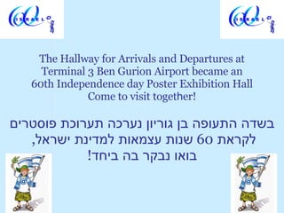 The Hallway for Arrivals and Departures at Terminal 3 Ben Gurion Airport became an 60th Independence day Poster Exhibition Hall Come to visit toget h er! בשדה התעופה בן גוריון נערכה תערוכת פוסטרים לקראת  60  שנות עצמאות למדינת ישראל ,  בואו נבקר בה ביחד ! 