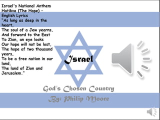 Israel's National Anthem
Hatikva (The Hope) –
English Lyrics
“As long as deep in the
heart,
The soul of a Jew yearns,
And forward to the East
To Zion, an eye looks
Our hope will not be lost,
The hope of two thousand
years,
To be a free nation in our
land,
                             Israel
The land of Zion and
Jerusalem.”


                    God’s Chosen Country
                     By: Philip Moore
 