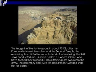 This image is of the fort Masada. In about 70 CE, after the Romans destroyed Jerusalem and the Second Temple, the remaining Jews hid at Masada. Instead of surrendering, the 960 Jews conducted mass suicide. Today, it is where soldiers who have finished their Tironut (IDF basic training) are sworn into the army. The ceremony ends with the declaration “Masada shall not fall again!” 