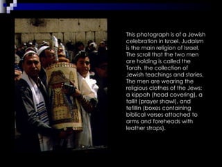 This photograph is of a Jewish celebration in Israel. Judaism is the main religion of Israel. The scroll that the two men are holding is called the Torah, the collection of Jewish teachings and stories. The men are wearing the religious clothes of the Jews: a kippah (head covering), a tallit (prayer shawl), and tefillin (boxes containing biblical verses attached to arms and foreheads with leather straps). 
