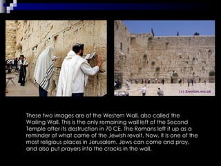 These two images are of the Western Wall, also called the Wailing Wall. This is the only remaining wall left of the Second Temple after its destruction in 70 CE. The Romans left it up as a reminder of what came of the Jewish revolt. Now, it is one of the most religious places in Jerusalem. Jews can come and pray, and also put prayers into the cracks in the wall. 